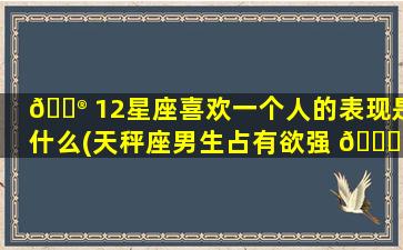 💮 12星座喜欢一个人的表现是什么(天秤座男生占有欲强 🐅 控制欲)